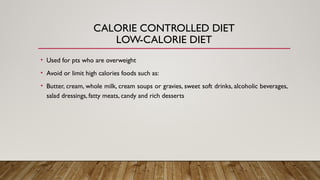 CALORIE CONTROLLED DIET
LOW-CALORIE DIET
• Used for pts who are overweight
• Avoid or limit high calories foods such as:
• Butter, cream, whole milk, cream soups or gravies, sweet soft drinks, alcoholic beverages,
salad dressings, fatty meats, candy and rich desserts
 