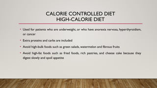 CALORIE CONTROLLED DIET
HIGH-CALORIE DIET
• Used for patients who are underweight, or who have anorexia nervosa, hyperthyroidism,
or cancer
• Extra proteins and carbs are included
• Avoid high-bulk foods such as green salads, watermelon and fibrous fruits
• Avoid high-fat foods such as fried foods, rich pastries, and cheese cake because they
digest slowly and spoil appetite
 