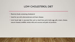 LOW CHOLESTEROL DIET
• Restricts foods containing cholesterol
• Used for pts with atherosclerosis and heart disease
• Limit foods high in saturated fats such as beef, liver, pork, lamb, egg yolk, cream, cheese,
natural cheeses, shellfish, whole milk, and coconut and palm oil products
 