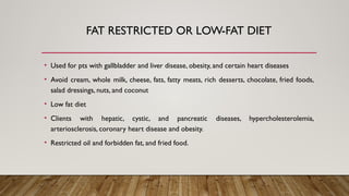 FAT RESTRICTED OR LOW-FAT DIET
• Used for pts with gallbladder and liver disease, obesity, and certain heart diseases
• Avoid cream, whole milk, cheese, fats, fatty meats, rich desserts, chocolate, fried foods,
salad dressings, nuts, and coconut
• Low fat diet
• Clients with hepatic, cystic, and pancreatic diseases, hypercholesterolemia,
arteriosclerosis, coronary heart disease and obesity.
• Restricted oil and forbidden fat, and fried food.
 