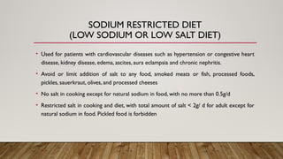 SODIUM RESTRICTED DIET
(LOW SODIUM OR LOW SALT DIET)
• Used for patients with cardiovascular diseases such as hypertension or congestive heart
disease, kidney disease, edema, ascites, aura eclampsia and chronic nephritis.
• Avoid or limit addition of salt to any food, smoked meats or fish, processed foods,
pickles, sauerkraut, olives, and processed cheeses
• No salt in cooking except for natural sodium in food, with no more than 0.5g/d
• Restricted salt in cooking and diet, with total amount of salt < 2g/ d for adult except for
natural sodium in food. Pickled food is forbidden
 