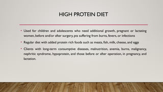 HIGH PROTEIN DIET
• Used for children and adolescents who need additional growth, pregnant or lactating
women, before and/or after surgery, pts suffering from burns, fevers, or infections
• Regular diet with added protein rich foods such as meats, fish, milk, cheese, and eggs
• Clients with long-term consumptive diseases, malnutrition, anemia, burns, malignancy,
nephritic syndrome, hypoprotein, and those before or after operation, in pregnancy, and
lactation.
 