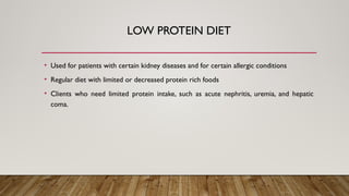 LOW PROTEIN DIET
• Used for patients with certain kidney diseases and for certain allergic conditions
• Regular diet with limited or decreased protein rich foods
• Clients who need limited protein intake, such as acute nephritis, uremia, and hepatic
coma.
 