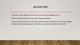 BLAND DIET
• Consists of easily digested foods that do not irritate the digestive tract
• Used for patients with ulcers and other digestive diseases
• Avoid coarse foods, fried foods, highly seasoned foods, pastries, raw fruits and veggies,
alcohol, carbonated beverages, nuts, coffee, tea, smoked and salted meats and fish.
 