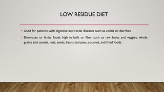 LOW RESIDUE DIET
• Used for patients with digestive and rectal diseases such as colitis or diarrhea
• Eliminates or limits foods high in bulk or fiber such as raw fruits and veggies, whole
grains and cereals, nuts, seeds, beans and peas, coconut, and fried foods
 
