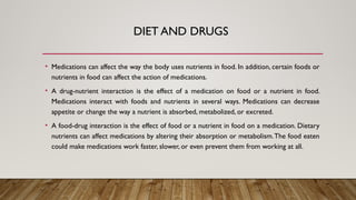 DIET AND DRUGS
• Medications can affect the way the body uses nutrients in food. In addition, certain foods or
nutrients in food can affect the action of medications.
• A drug-nutrient interaction is the effect of a medication on food or a nutrient in food.
Medications interact with foods and nutrients in several ways. Medications can decrease
appetite or change the way a nutrient is absorbed, metabolized, or excreted.
• A food-drug interaction is the effect of food or a nutrient in food on a medication. Dietary
nutrients can affect medications by altering their absorption or metabolism.The food eaten
could make medications work faster, slower, or even prevent them from working at all.
 