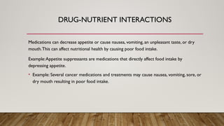 DRUG-NUTRIENT INTERACTIONS
Medications can decrease appetite or cause nausea, vomiting, an unpleasant taste, or dry
mouth.This can affect nutritional health by causing poor food intake.
Example:Appetite suppressants are medications that directly affect food intake by
depressing appetite.
• Example: Several cancer medications and treatments may cause nausea, vomiting, sore, or
dry mouth resulting in poor food intake.
 