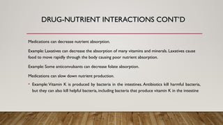 Medications can decrease nutrient absorption.
Example: Laxatives can decrease the absorption of many vitamins and minerals. Laxatives cause
food to move rapidly through the body causing poor nutrient absorption.
Example: Some anticonvulsants can decrease folate absorption.
Medications can slow down nutrient production.
• Example:Vitamin K is produced by bacteria in the intestines. Antibiotics kill harmful bacteria,
but they can also kill helpful bacteria, including bacteria that produce vitamin K in the intestine
DRUG-NUTRIENT INTERACTIONS CONT’D
 