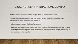 Medications can interfere with the body’s ability to metabolize nutrients.
Example: Some anticonvulsants alter the activity of liver enzymes, causing increase
metabolism of folate, vitamin D and vitamin K.
Medications can increase the loss of a nutrient.
• Example: Diuretics remove excess fluid from the body. Some diuretics may also increase
loss of potassium along with fluids. Potassium is very important in proper functioning of
the heart and other muscles.
DRUG-NUTRIENT INTERACTIONS CONT’D
 