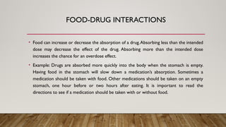 FOOD-DRUG INTERACTIONS
• Food can increase or decrease the absorption of a drug.Absorbing less than the intended
dose may decrease the effect of the drug. Absorbing more than the intended dose
increases the chance for an overdose effect.
• Example: Drugs are absorbed more quickly into the body when the stomach is empty.
Having food in the stomach will slow down a medication’s absorption. Sometimes a
medication should be taken with food. Other medications should be taken on an empty
stomach, one hour before or two hours after eating. It is important to read the
directions to see if a medication should be taken with or without food.
 