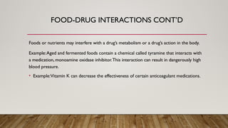 Foods or nutrients may interfere with a drug’s metabolism or a drug’s action in the body.
Example:Aged and fermented foods contain a chemical called tyramine that interacts with
a medication, monoamine oxidase inhibitor.This interaction can result in dangerously high
blood pressure.
• Example:Vitamin K can decrease the effectiveness of certain anticoagulant medications.
FOOD-DRUG INTERACTIONS CONT’D
 
