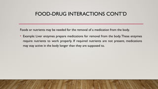 Foods or nutrients may be needed for the removal of a medication from the body.
• Example: Liver enzymes prepare medications for removal from the body.These enzymes
require nutrients to work properly. If required nutrients are not present, medications
may stay active in the body longer than they are supposed to.
FOOD-DRUG INTERACTIONS CONT’D
 