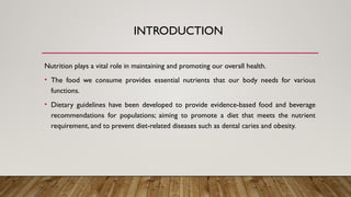INTRODUCTION
Nutrition plays a vital role in maintaining and promoting our overall health.
• The food we consume provides essential nutrients that our body needs for various
functions.
• Dietary guidelines have been developed to provide evidence-based food and beverage
recommendations for populations; aiming to promote a diet that meets the nutrient
requirement, and to prevent diet-related diseases such as dental caries and obesity.
 
