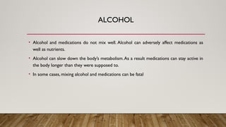 ALCOHOL
• Alcohol and medications do not mix well. Alcohol can adversely affect medications as
well as nutrients.
• Alcohol can slow down the body’s metabolism.As a result medications can stay active in
the body longer than they were supposed to.
• In some cases, mixing alcohol and medications can be fatal
 
