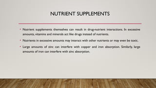 NUTRIENT SUPPLEMENTS
• Nutrient supplements themselves can result in drug-nutrient interactions. In excessive
amounts, vitamins and minerals act like drugs instead of nutrients.
• Nutrients in excessive amounts may interact with other nutrients or may even be toxic.
• Large amounts of zinc can interfere with copper and iron absorption. Similarly, large
amounts of iron can interfere with zinc absorption.
 