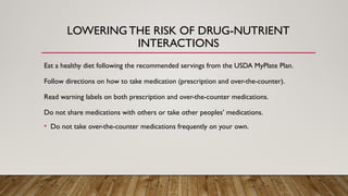 LOWERING THE RISK OF DRUG-NUTRIENT
INTERACTIONS
Eat a healthy diet following the recommended servings from the USDA MyPlate Plan.
Follow directions on how to take medication (prescription and over-the-counter).
Read warning labels on both prescription and over-the-counter medications.
Do not share medications with others or take other peoples’ medications.
• Do not take over-the-counter medications frequently on your own.
 