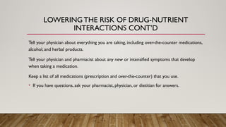 Tell your physician about everything you are taking, including over-the-counter medications,
alcohol, and herbal products.
Tell your physician and pharmacist about any new or intensified symptoms that develop
when taking a medication.
Keep a list of all medications (prescription and over-the-counter) that you use.
• If you have questions, ask your pharmacist, physician, or dietitian for answers.
LOWERING THE RISK OF DRUG-NUTRIENT
INTERACTIONS CONT’D
 