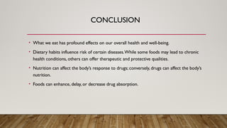 CONCLUSION
• What we eat has profound effects on our overall health and well-being.
• Dietary habits influence risk of certain diseases.While some foods may lead to chronic
health conditions, others can offer therapeutic and protective qualities.
• Nutrition can affect the body’s response to drugs; conversely, drugs can affect the body’s
nutrition.
• Foods can enhance, delay, or decrease drug absorption.
 