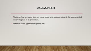 ASSIGNMENT
• Write on how unhealthy diet can cause cancer and osteoporosis and the recommended
dietary regimen in its prevention.
• Write on other types of therapeutic diets.
 