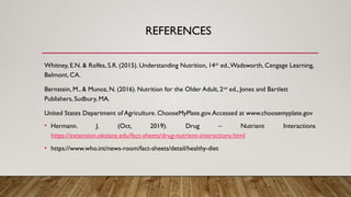 REFERENCES
Whitney, E.N. & Rolfes, S.R. (2015). Understanding Nutrition, 14th
ed.,Wadsworth, Cengage Learning,
Belmont, CA.
Bernstein, M., & Munoz, N. (2016). Nutrition for the Older Adult, 2nd
ed., Jones and Bartlett
Publishers, Sudbury, MA.
United States Department of Agriculture. ChooseMyPlate.gov.Accessed at www.choosemyplate.gov
• Hermann. J. (Oct, 2019). Drug – Nutrient Interactions
https://extension.okstate.edu/fact-sheets/drug-nutrient-interactions.html
• https://www.who.int/news-room/fact-sheets/detail/healthy-diet
 