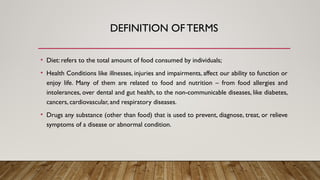 DEFINITION OFTERMS
• Diet: refers to the total amount of food consumed by individuals;
• Health Conditions like illnesses, injuries and impairments, affect our ability to function or
enjoy life. Many of them are related to food and nutrition – from food allergies and
intolerances, over dental and gut health, to the non-communicable diseases, like diabetes,
cancers, cardiovascular, and respiratory diseases.
• Drugs any substance (other than food) that is used to prevent, diagnose, treat, or relieve
symptoms of a disease or abnormal condition.
 