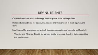 Carbohydrates: Main source of energy; found in grains, fruits, and vegetables.
Proteins: Building blocks for tissues, muscles, and enzymes; present in meat, legumes, and
dairy.
Fats: Essential for energy storage and cell function; sources include nuts, oils, and fatty fish.
• Vitamins and Minerals: Crucial for various bodily processes; found in fruits, vegetables,
and supplements.
KEY NUTRIENTS
 