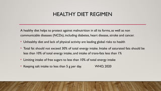 HEALTHY DIET REGIMEN
A healthy diet helps to protect against malnutrition in all its forms, as well as non
communicable diseases (NCDs), including diabetes, heart disease, stroke and cancer.
• Unhealthy diet and lack of physical activity are leading global risks to health
• Total fat should not exceed 30% of total energy intake. Intake of saturated fats should be
less than 10% of total energy intake, and intake of trans-fats less than 1%
• Limiting intake of free sugars to less than 10% of total energy intake
• Keeping salt intake to less than 5 g per day. WHO, 2020
 
