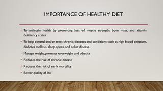 IMPORTANCE OF HEALTHY DIET
• To maintain health by preventing loss of muscle strength, bone mass, and vitamin
deficiency states
• To help control and/or treat chronic diseases and conditions such as high blood pressure,
diabetes mellitus, sleep apnea, and celiac disease.
• Manage weight, prevents overweight and obesity
• Reduces the risk of chronic disease
• Reduces the risk of early mortality
• Better quality of life
 