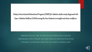 DietaryInterventional Motivational Program(DIMP) for diabeticadults newlydiagnosed with
Type 2 Diabetes Mellitus (T2DM) amongthe NewZealand overweight and obese workforce.
PRESENTED BY- MR. PANDURANG GOPALRAO CHAVAN
PROGRAM- POST GRADUATE DIPLOMA IN HEALTH SCIENCES
COURSE-NUTRITION FOR SPECIAL POPULATIONS 2020"
 