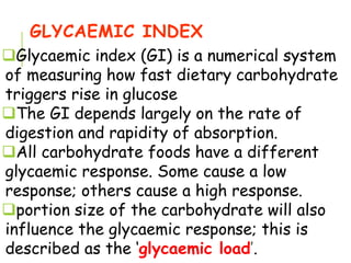 GLYCAEMIC INDEX
Glycaemic index (GI) is a numerical system
of measuring how fast dietary carbohydrate
triggers rise in glucose
The GI depends largely on the rate of
digestion and rapidity of absorption.
All carbohydrate foods have a different
glycaemic response. Some cause a low
response; others cause a high response.
portion size of the carbohydrate will also
influence the glycaemic response; this is
described as the ‘glycaemic load’.
 