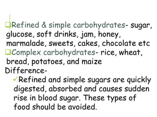 Refined & simple carbohydrates- sugar,
glucose, soft drinks, jam, honey,
marmalade, sweets, cakes, chocolate etc
Complex carbohydrates- rice, wheat,
bread, potatoes, and maize
Difference-
Refined and simple sugars are quickly
digested, absorbed and causes sudden
rise in blood sugar. These types of
food should be avoided.
 