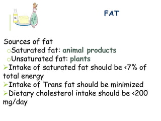 FAT
Sources of fat
oSaturated fat: animal products
oUnsaturated fat: plants
Intake of saturated fat should be <7% of
total energy
Intake of Trans fat should be minimized
Dietary cholesterol intake should be <200
mg/day
 