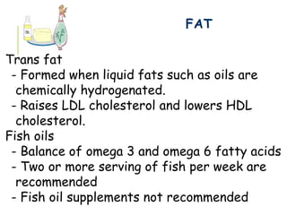 FAT
Trans fat
- Formed when liquid fats such as oils are
chemically hydrogenated.
- Raises LDL cholesterol and lowers HDL
cholesterol.
Fish oils
- Balance of omega 3 and omega 6 fatty acids
- Two or more serving of fish per week are
recommended
- Fish oil supplements not recommended
 