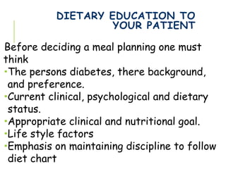 DIETARY EDUCATION TO
YOUR PATIENT
Before deciding a meal planning one must
think
The persons diabetes, there background,
and preference.
Current clinical, psychological and dietary
status.
Appropriate clinical and nutritional goal.
Life style factors
Emphasis on maintaining discipline to follow
diet chart
 
