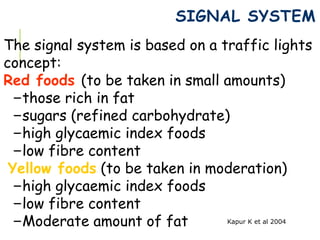 SIGNAL SYSTEM
The signal system is based on a traffic lights
concept:
Red foods (to be taken in small amounts)
–those rich in fat
–sugars (refined carbohydrate)
–high glycaemic index foods
–low fibre content
Yellow foods (to be taken in moderation)
–high glycaemic index foods
–low fibre content
–Moderate amount of fat Kapur K et al 2004
 
