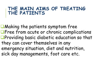 THE MAIN AIMS OF TREATING
THE PATIENTS
Making the patients symptom free
Free from acute or chronic complications
Providing basic diabetic education so that
they can cover themselves in any
emergency situation, diet and nutrition,
sick day managements, foot care etc.
 