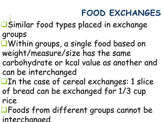FOOD EXCHANGES
Similar food types placed in exchange
groups
Within groups, a single food based on
weight/measure/size has the same
carbohydrate or kcal value as another and
can be interchanged
In the case of cereal exchanges: 1 slice
of bread can be exchanged for 1/3 cup
rice
Foods from different groups cannot be
 