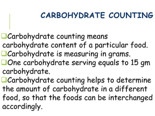 CARBOHYDRATE COUNTING
Carbohydrate counting means
carbohydrate content of a particular food.
Carbohydrate is measuring in grams.
One carbohydrate serving equals to 15 gm
carbohydrate.
Carbohydrate counting helps to determine
the amount of carbohydrate in a different
food, so that the foods can be interchanged
accordingly.
 