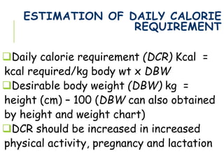 ESTIMATION OF DAILY CALORIE
REQUIREMENT
Daily calorie requirement (DCR) Kcal =
kcal required/kg body wt x DBW
Desirable body weight (DBW) kg =
height (cm) – 100 (DBW can also obtained
by height and weight chart)
DCR should be increased in increased
physical activity, pregnancy and lactation
 