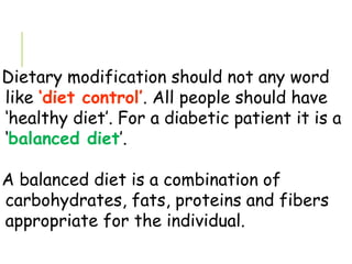 Dietary modification should not any word
like ‘diet control’. All people should have
‘healthy diet’. For a diabetic patient it is a
‘balanced diet’.
A balanced diet is a combination of
carbohydrates, fats, proteins and fibers
appropriate for the individual.
 