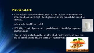 Principle of diet:
• A low calorie, complex carbohydrates, normal protein, restricted fat, low
sodium and potassium, high fiber, high vitamins and mineral diet should be
provided.
• Whole milk should be avoided.
• HDL (high density lipoprotein) is good cholesterol that helps to prevent
atherosclerosis.
• Omega 3 fatty acids should be included which protects the heart from clots
and inflammation and reduces the risk of heart strokes.
 
