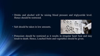 • Drinks and alcohol will be raising blood pressure and triglyceride level.
Hence should be restricted.
• Salt should be taken in low amounts.
• Potassium should be restricted as it results in irregular heart beat and may
result to death. Hence, Leached fruits and vegetables should be given.
 