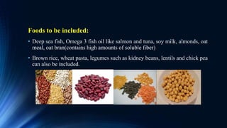 Foods to be included:
• Deep sea fish, Omega 3 fish oil like salmon and tuna, soy milk, almonds, oat
meal, oat bran(contains high amounts of soluble fiber)
• Brown rice, wheat pasta, legumes such as kidney beans, lentils and chick pea
can also be included.
 