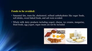Foods to be avoided:
• Saturated fats, trans-fat, cholesterol, refined carbohydrates like sugar foods,
soft drinks, sweet baked foods, and salt were avoided.
• Whole milk dairy products including yogurt, cheese, ice creams, margarine,
fried foods, egg yogurt, organ meats are not be included.
 