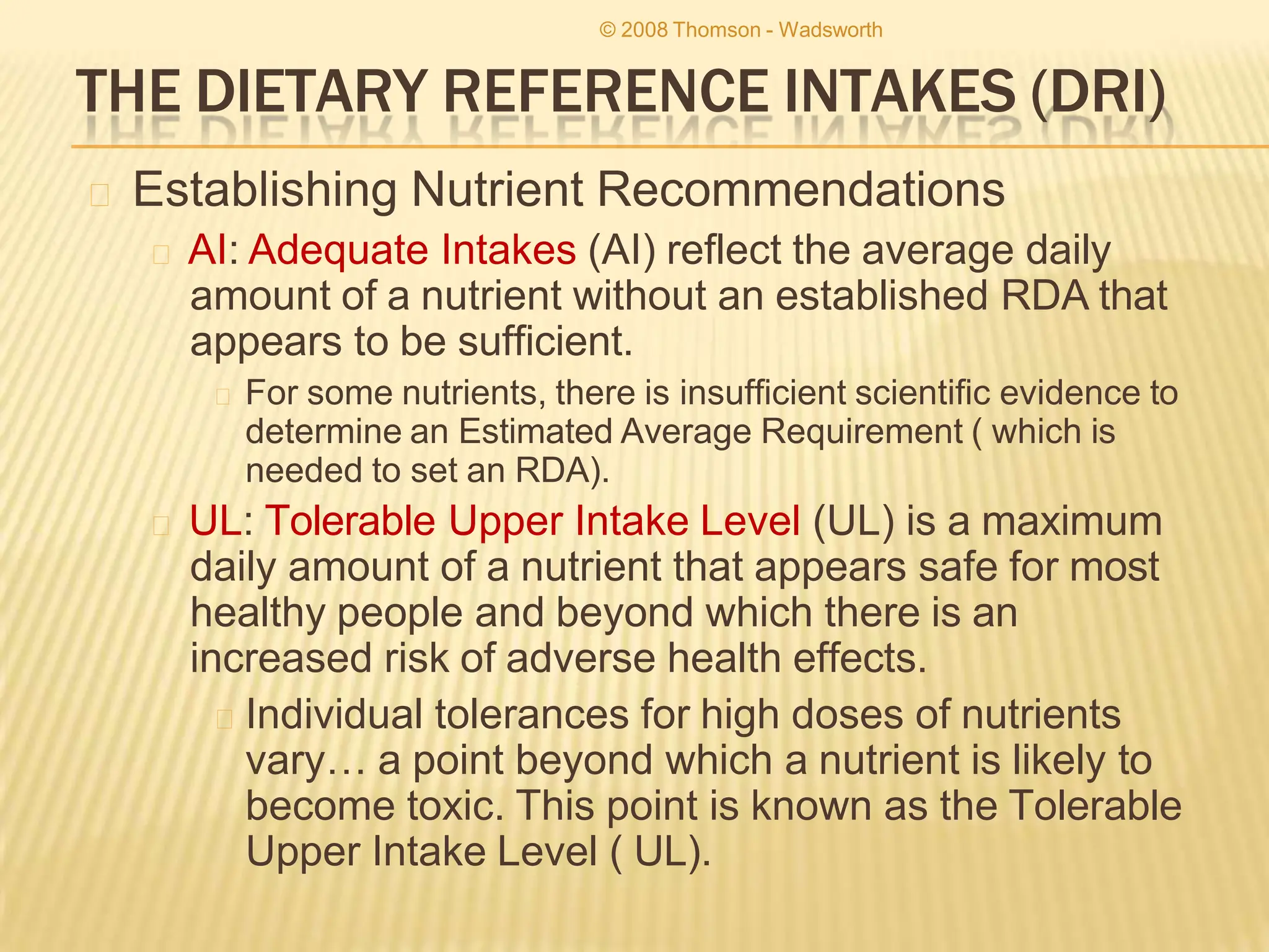 THE DIETARY REFERENCE INTAKES (DRI)
🞭 Establishing Nutrient Recommendations
🞭 AI: Adequate Intakes (AI) reflect the average daily
amount of a nutrient without an established RDA that
appears to be sufficient.
🞭 For some nutrients, there is insufficient scientific evidence to
determine an Estimated Average Requirement ( which is
needed to set an RDA).
🞭 UL: Tolerable Upper Intake Level (UL) is a maximum
daily amount of a nutrient that appears safe for most
healthy people and beyond which there is an
increased risk of adverse health effects.
🞭 Individual tolerances for high doses of nutrients
vary… a point beyond which a nutrient is likely to
become toxic. This point is known as the Tolerable
Upper Intake Level ( UL).
© 2008 Thomson - Wadsworth
 