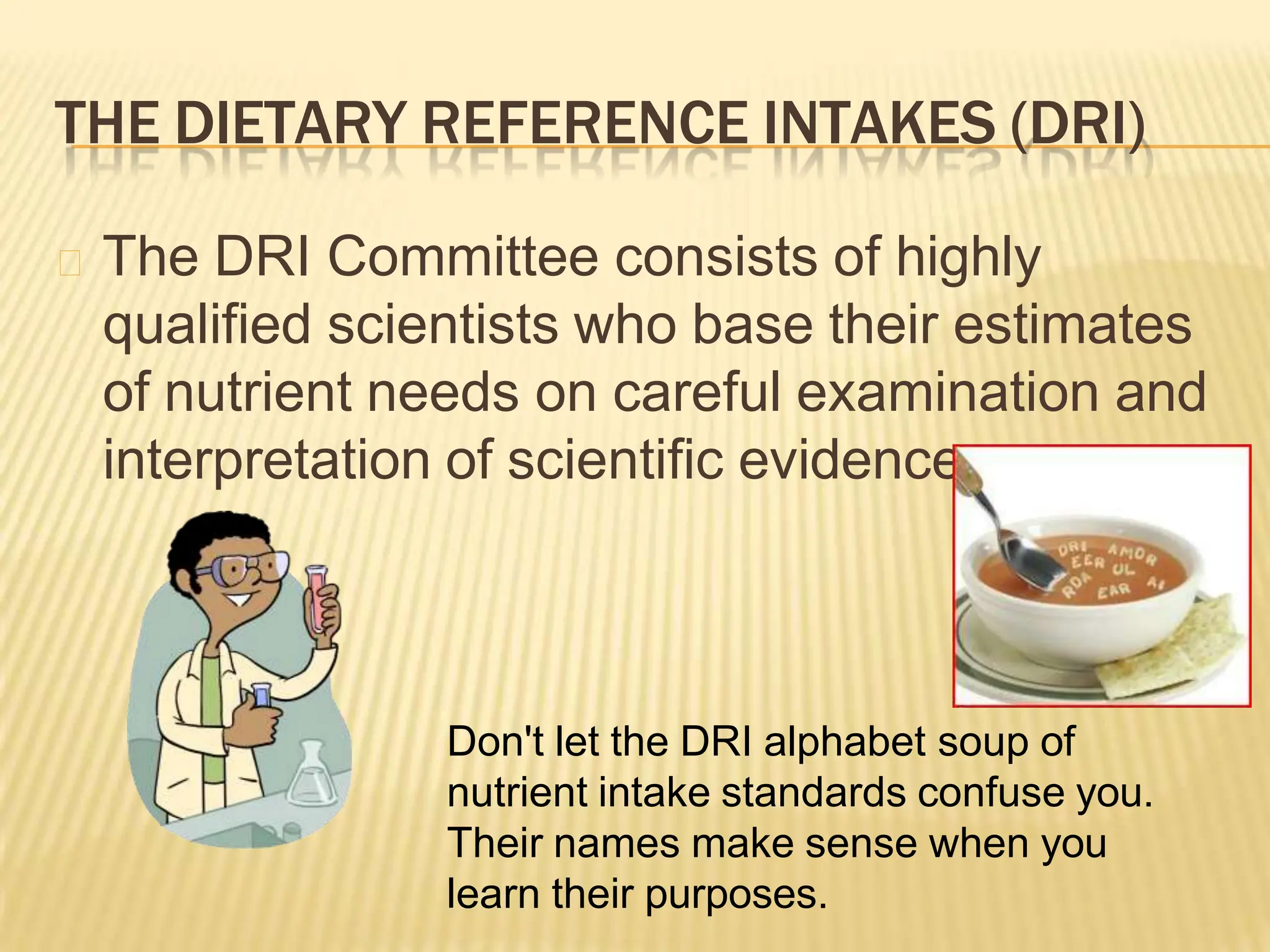 THE DIETARY REFERENCE INTAKES (DRI)
🞭 The DRI Committee consists of highly
qualified scientists who base their estimates
of nutrient needs on careful examination and
interpretation of scientific evidence.
Don't let the DRI alphabet soup of
nutrient intake standards confuse you.
Their names make sense when you
learn their purposes.
 