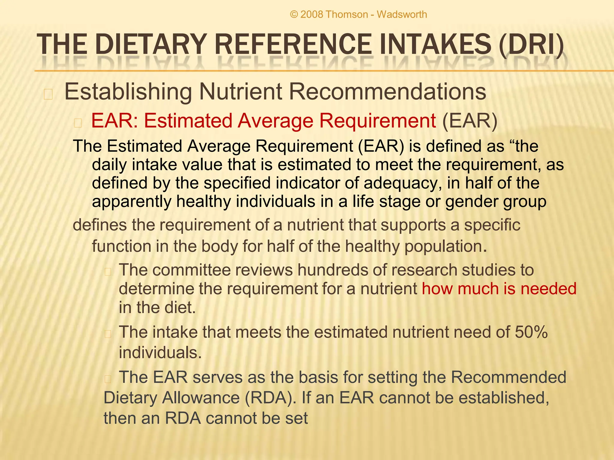 THE DIETARY REFERENCE INTAKES (DRI)
🞭 Establishing Nutrient Recommendations
🞭 EAR: Estimated Average Requirement (EAR)
The Estimated Average Requirement (EAR) is defined as “the
daily intake value that is estimated to meet the requirement, as
defined by the specified indicator of adequacy, in half of the
apparently healthy individuals in a life stage or gender group
defines the requirement of a nutrient that supports a specific
function in the body for half of the healthy population.
🞭 The committee reviews hundreds of research studies to
determine the requirement for a nutrient how much is needed
in the diet.
🞭 The intake that meets the estimated nutrient need of 50%
individuals.
🞭 The EAR serves as the basis for setting the Recommended
Dietary Allowance (RDA). If an EAR cannot be established,
then an RDA cannot be set
© 2008 Thomson - Wadsworth
 