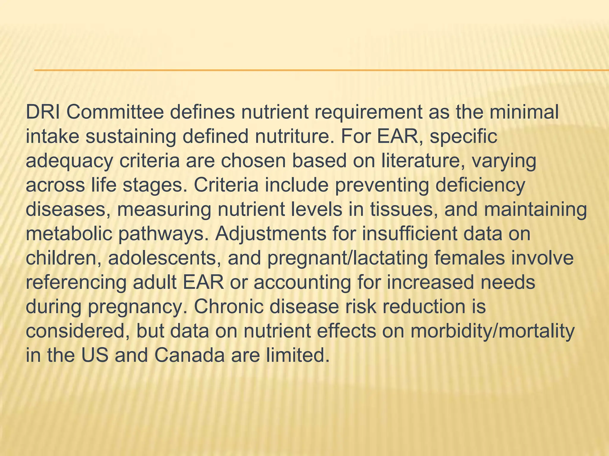 DRI Committee defines nutrient requirement as the minimal
intake sustaining defined nutriture. For EAR, specific
adequacy criteria are chosen based on literature, varying
across life stages. Criteria include preventing deficiency
diseases, measuring nutrient levels in tissues, and maintaining
metabolic pathways. Adjustments for insufficient data on
children, adolescents, and pregnant/lactating females involve
referencing adult EAR or accounting for increased needs
during pregnancy. Chronic disease risk reduction is
considered, but data on nutrient effects on morbidity/mortality
in the US and Canada are limited.
 