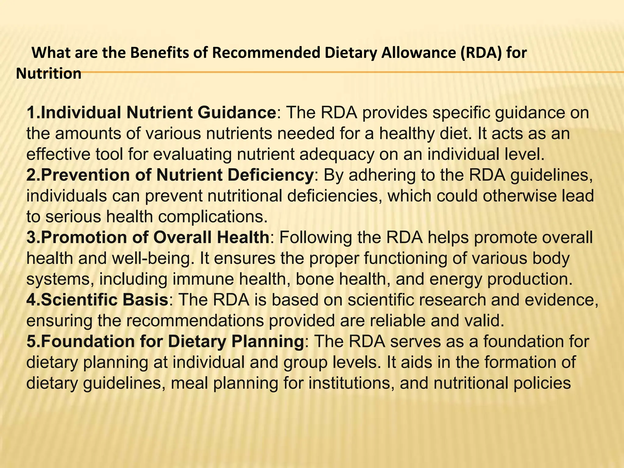 What are the Benefits of Recommended Dietary Allowance (RDA) for
Nutrition
1.Individual Nutrient Guidance: The RDA provides specific guidance on
the amounts of various nutrients needed for a healthy diet. It acts as an
effective tool for evaluating nutrient adequacy on an individual level.
2.Prevention of Nutrient Deficiency: By adhering to the RDA guidelines,
individuals can prevent nutritional deficiencies, which could otherwise lead
to serious health complications.
3.Promotion of Overall Health: Following the RDA helps promote overall
health and well-being. It ensures the proper functioning of various body
systems, including immune health, bone health, and energy production.
4.Scientific Basis: The RDA is based on scientific research and evidence,
ensuring the recommendations provided are reliable and valid.
5.Foundation for Dietary Planning: The RDA serves as a foundation for
dietary planning at individual and group levels. It aids in the formation of
dietary guidelines, meal planning for institutions, and nutritional policies
 