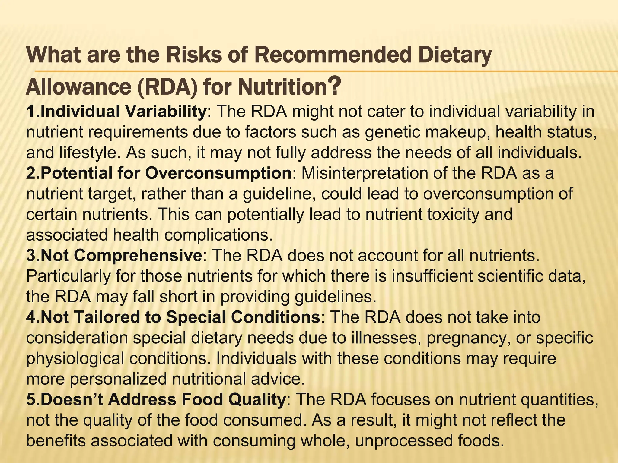 What are the Risks of Recommended Dietary
Allowance (RDA) for Nutrition?
1.Individual Variability: The RDA might not cater to individual variability in
nutrient requirements due to factors such as genetic makeup, health status,
and lifestyle. As such, it may not fully address the needs of all individuals.
2.Potential for Overconsumption: Misinterpretation of the RDA as a
nutrient target, rather than a guideline, could lead to overconsumption of
certain nutrients. This can potentially lead to nutrient toxicity and
associated health complications.
3.Not Comprehensive: The RDA does not account for all nutrients.
Particularly for those nutrients for which there is insufficient scientific data,
the RDA may fall short in providing guidelines.
4.Not Tailored to Special Conditions: The RDA does not take into
consideration special dietary needs due to illnesses, pregnancy, or specific
physiological conditions. Individuals with these conditions may require
more personalized nutritional advice.
5.Doesn’t Address Food Quality: The RDA focuses on nutrient quantities,
not the quality of the food consumed. As a result, it might not reflect the
benefits associated with consuming whole, unprocessed foods.
 